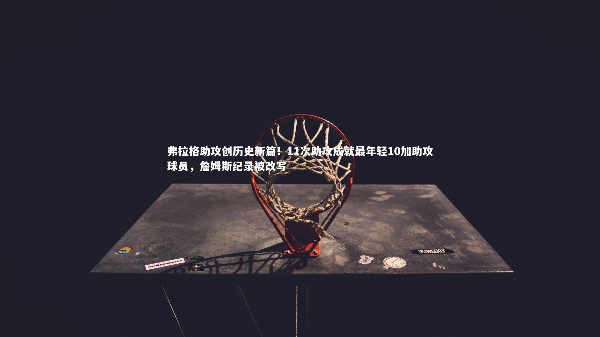 弗拉格助攻创历史新篇!11次助攻成就最年轻10加助攻球员,詹姆斯纪录被改写