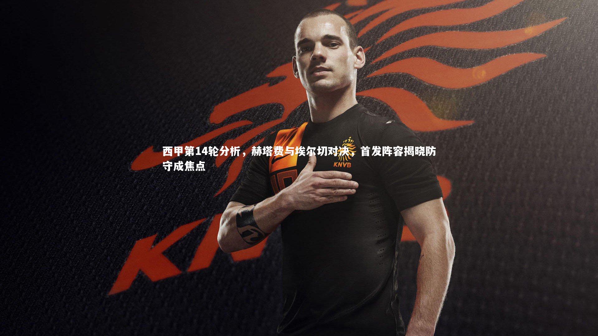 西甲第14轮分析,赫塔费与埃尔切对决,首发阵容揭晓防守成焦点