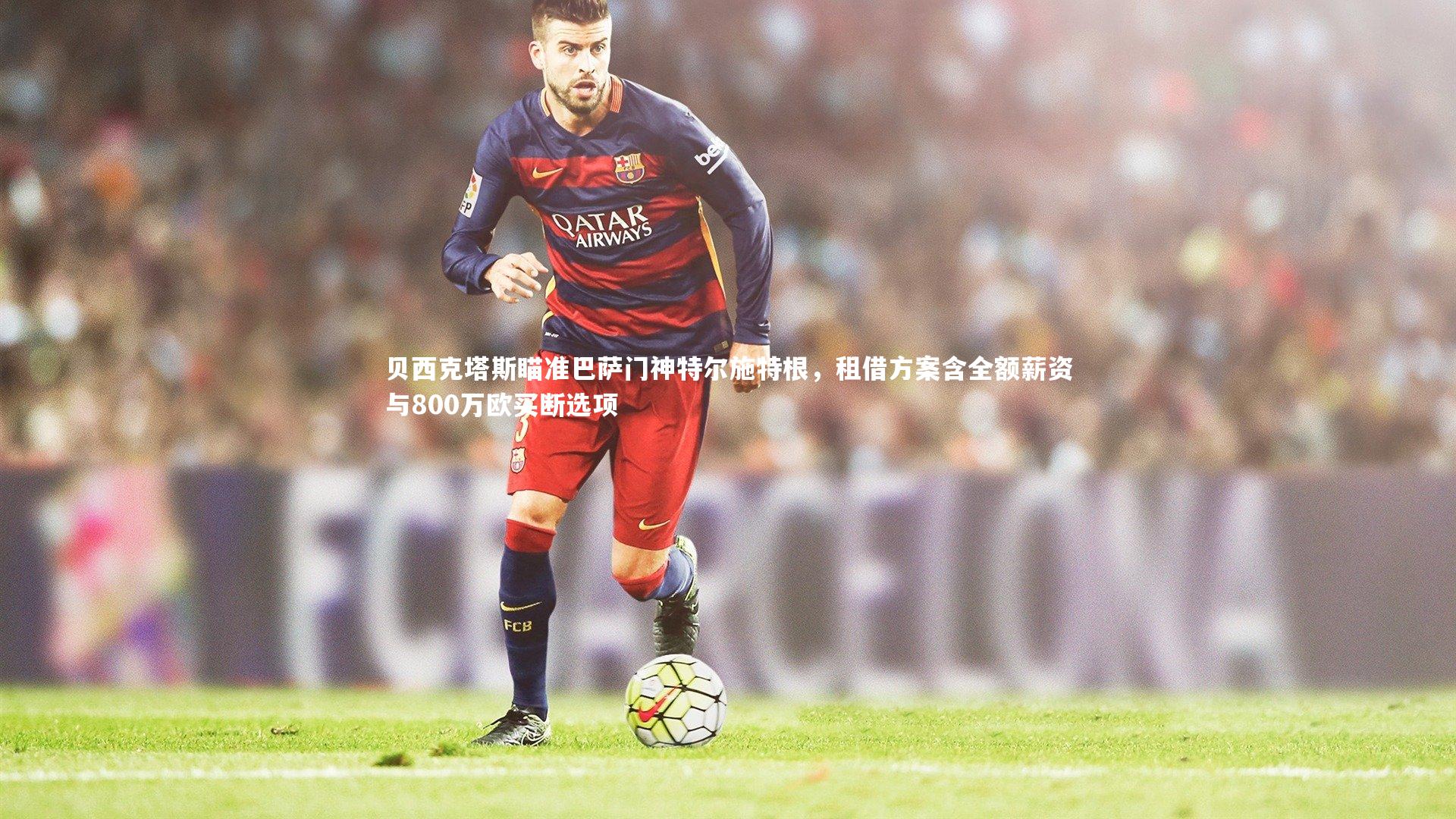 【开云官网登录入口】贝西克塔斯瞄准巴萨门神特尔施特根，租借方案含全额薪资与800万欧买断选项